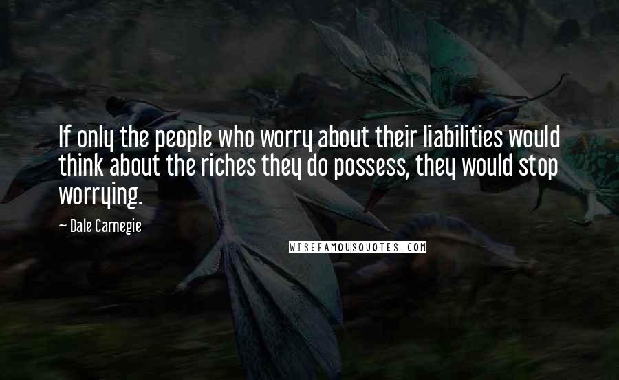 Dale Carnegie Quotes: If only the people who worry about their liabilities would think about the riches they do possess, they would stop worrying.