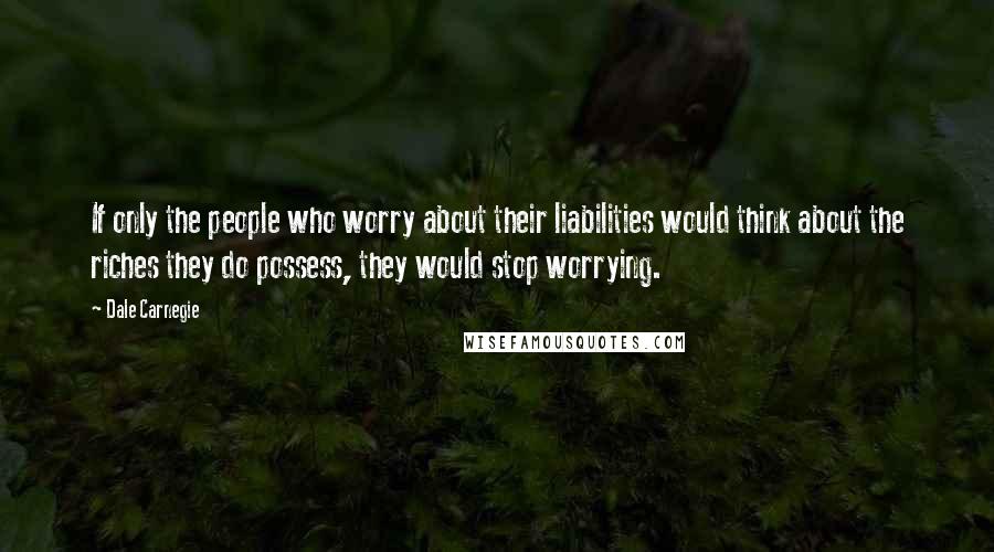 Dale Carnegie Quotes: If only the people who worry about their liabilities would think about the riches they do possess, they would stop worrying.