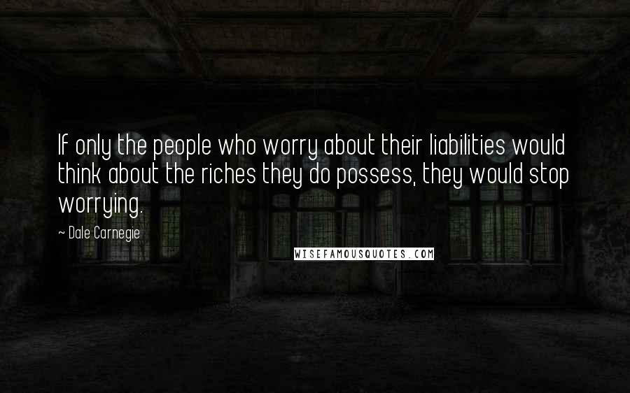 Dale Carnegie Quotes: If only the people who worry about their liabilities would think about the riches they do possess, they would stop worrying.