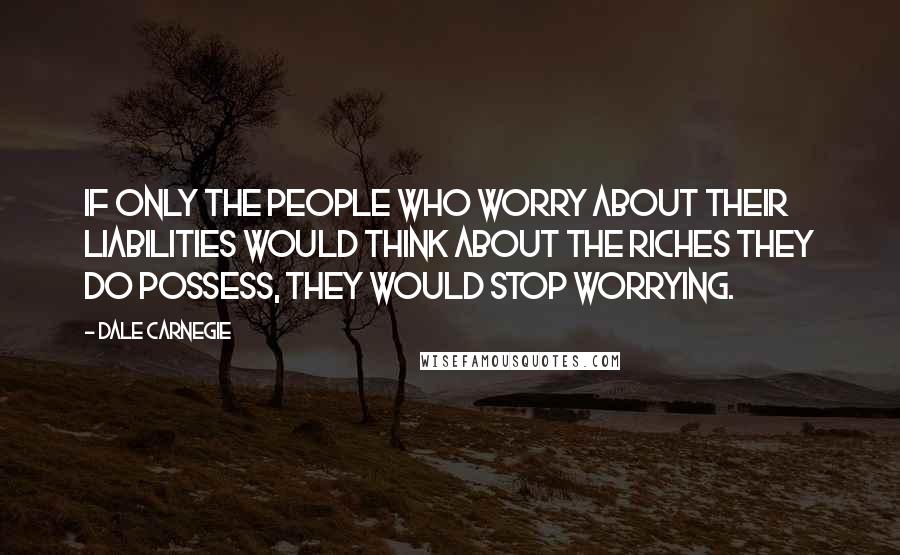 Dale Carnegie Quotes: If only the people who worry about their liabilities would think about the riches they do possess, they would stop worrying.