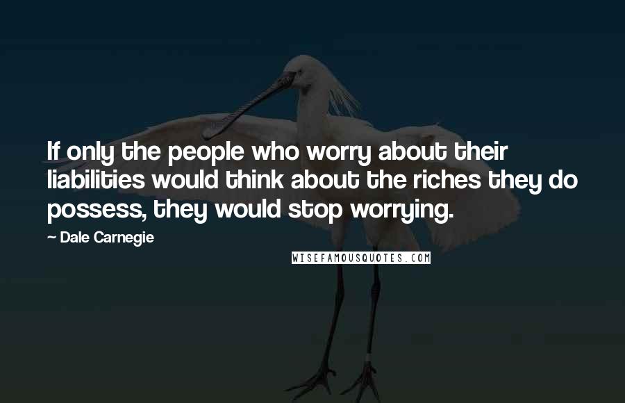 Dale Carnegie Quotes: If only the people who worry about their liabilities would think about the riches they do possess, they would stop worrying.