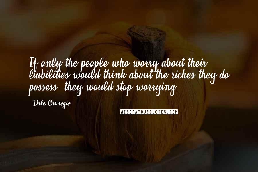 Dale Carnegie Quotes: If only the people who worry about their liabilities would think about the riches they do possess, they would stop worrying.