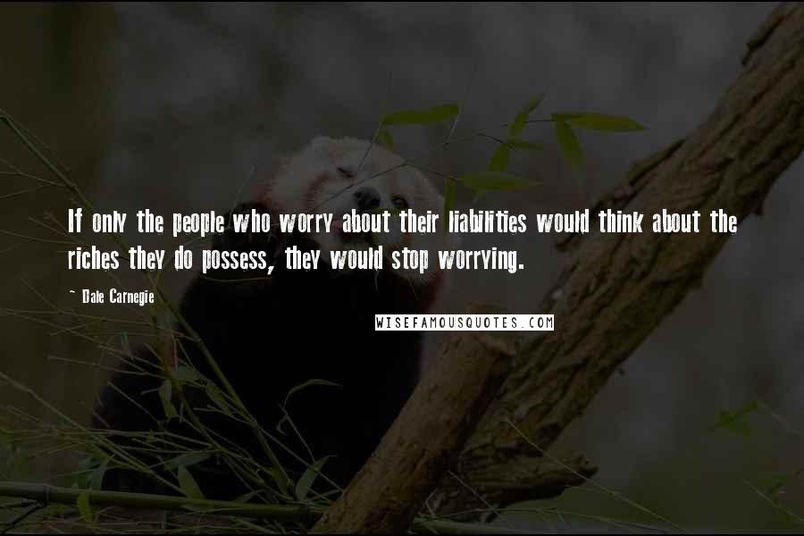 Dale Carnegie Quotes: If only the people who worry about their liabilities would think about the riches they do possess, they would stop worrying.