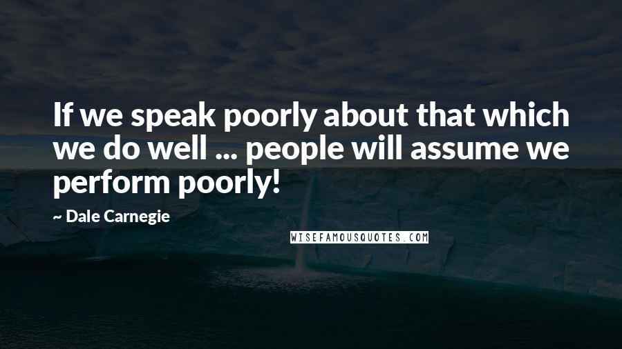 Dale Carnegie Quotes: If we speak poorly about that which we do well ... people will assume we perform poorly!