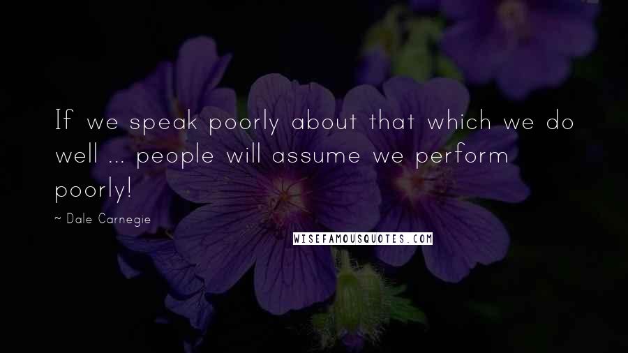 Dale Carnegie Quotes: If we speak poorly about that which we do well ... people will assume we perform poorly!