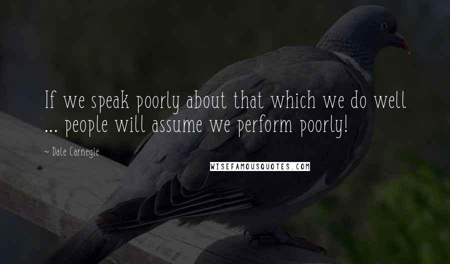 Dale Carnegie Quotes: If we speak poorly about that which we do well ... people will assume we perform poorly!