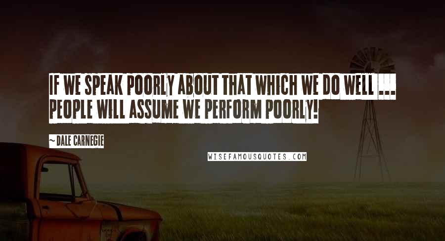 Dale Carnegie Quotes: If we speak poorly about that which we do well ... people will assume we perform poorly!