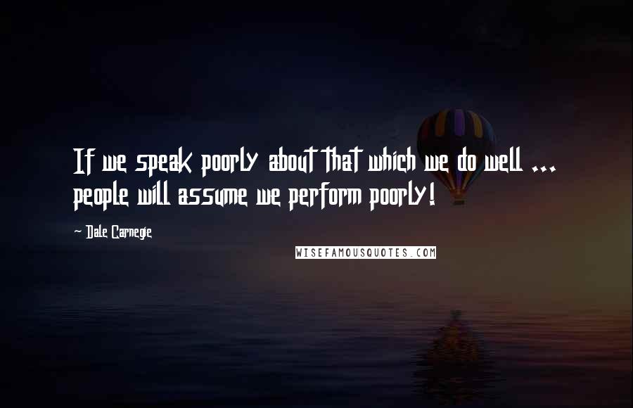 Dale Carnegie Quotes: If we speak poorly about that which we do well ... people will assume we perform poorly!