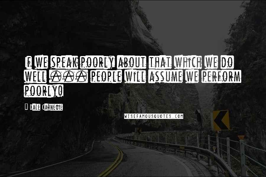 Dale Carnegie Quotes: If we speak poorly about that which we do well ... people will assume we perform poorly!