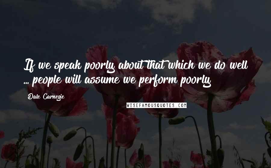 Dale Carnegie Quotes: If we speak poorly about that which we do well ... people will assume we perform poorly!