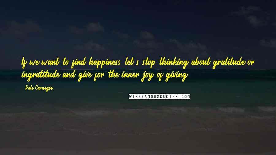 Dale Carnegie Quotes: If we want to find happiness, let's stop thinking about gratitude or ingratitude and give for the inner joy of giving.