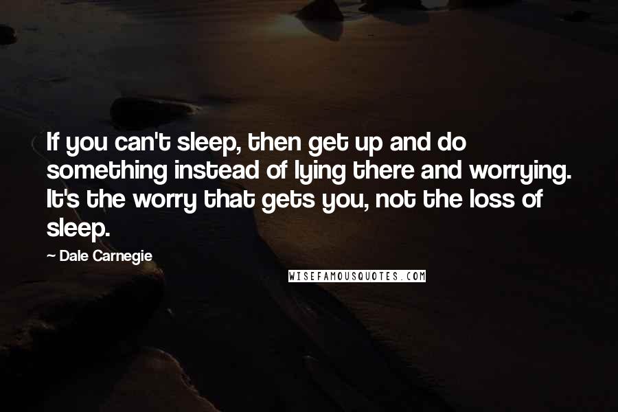 Dale Carnegie Quotes: If you can't sleep, then get up and do something instead of lying there and worrying. It's the worry that gets you, not the loss of sleep.