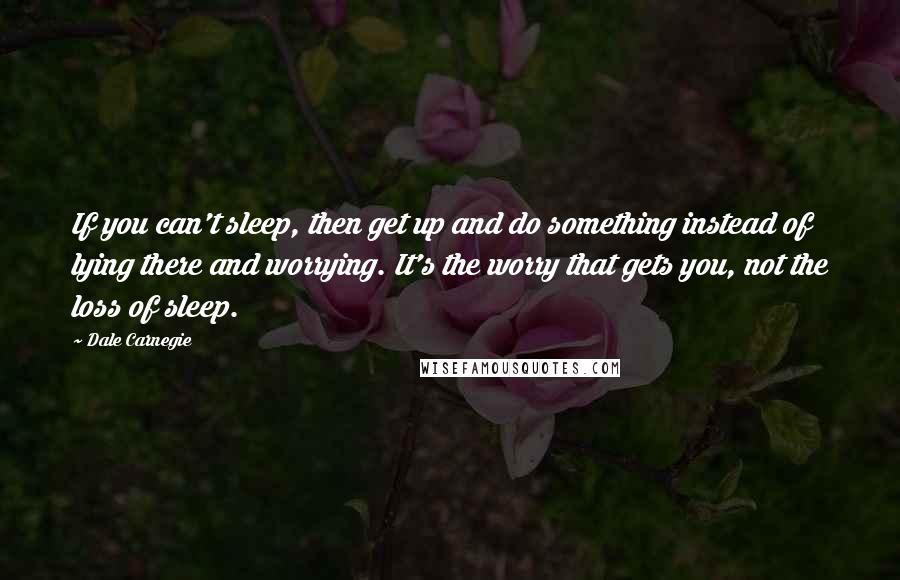 Dale Carnegie Quotes: If you can't sleep, then get up and do something instead of lying there and worrying. It's the worry that gets you, not the loss of sleep.