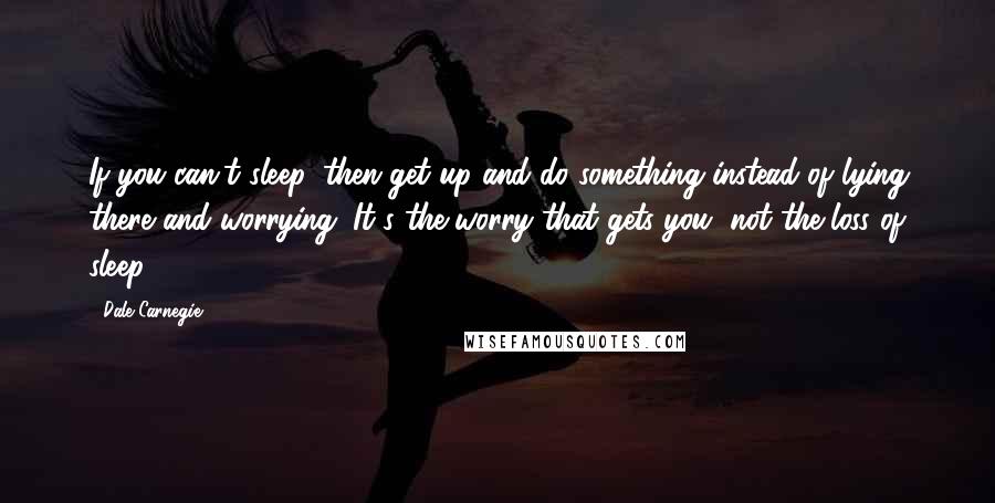 Dale Carnegie Quotes: If you can't sleep, then get up and do something instead of lying there and worrying. It's the worry that gets you, not the loss of sleep.