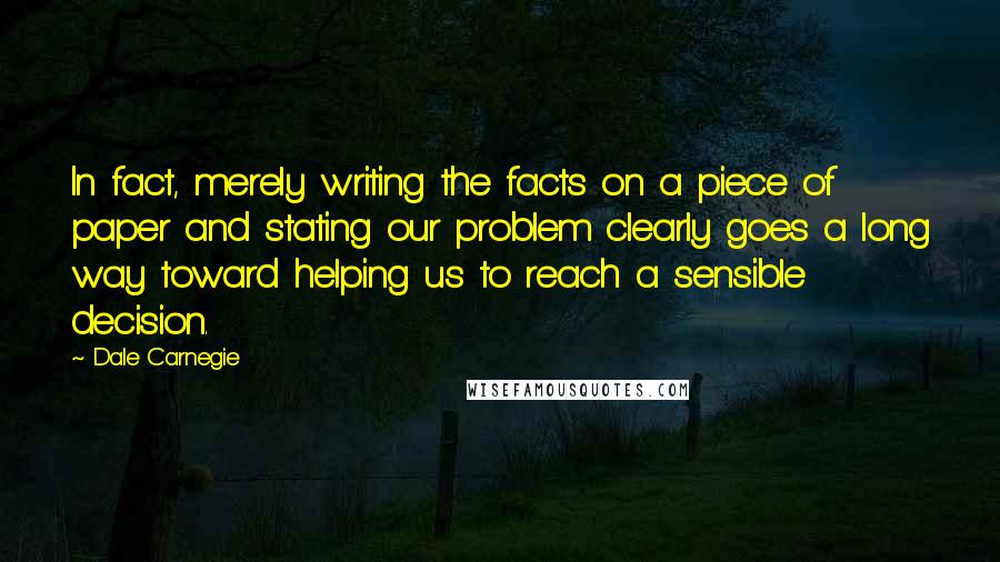 Dale Carnegie Quotes: In fact, merely writing the facts on a piece of paper and stating our problem clearly goes a long way toward helping us to reach a sensible decision.