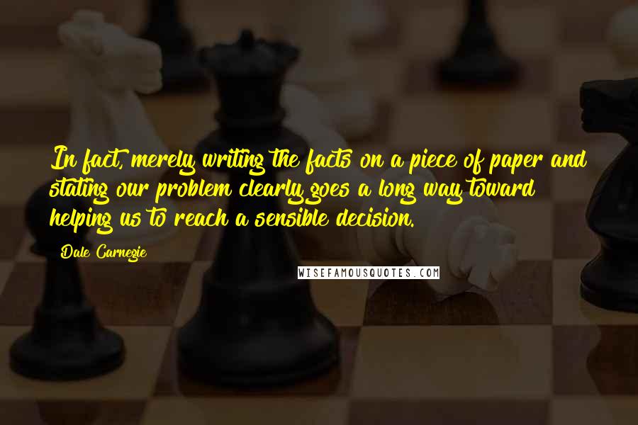 Dale Carnegie Quotes: In fact, merely writing the facts on a piece of paper and stating our problem clearly goes a long way toward helping us to reach a sensible decision.