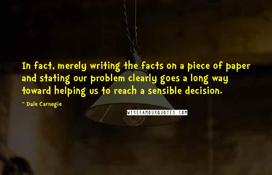 Dale Carnegie Quotes: In fact, merely writing the facts on a piece of paper and stating our problem clearly goes a long way toward helping us to reach a sensible decision.