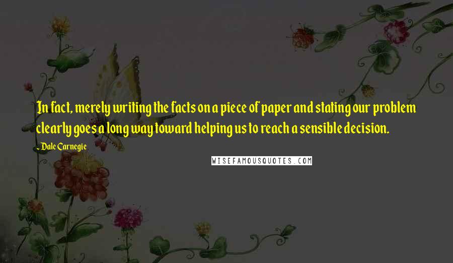 Dale Carnegie Quotes: In fact, merely writing the facts on a piece of paper and stating our problem clearly goes a long way toward helping us to reach a sensible decision.