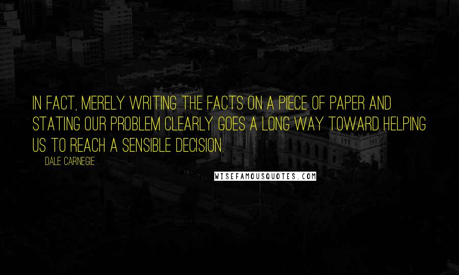 Dale Carnegie Quotes: In fact, merely writing the facts on a piece of paper and stating our problem clearly goes a long way toward helping us to reach a sensible decision.