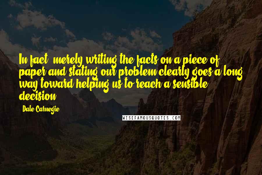 Dale Carnegie Quotes: In fact, merely writing the facts on a piece of paper and stating our problem clearly goes a long way toward helping us to reach a sensible decision.