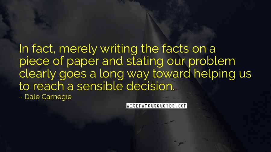 Dale Carnegie Quotes: In fact, merely writing the facts on a piece of paper and stating our problem clearly goes a long way toward helping us to reach a sensible decision.