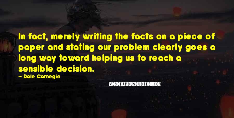 Dale Carnegie Quotes: In fact, merely writing the facts on a piece of paper and stating our problem clearly goes a long way toward helping us to reach a sensible decision.