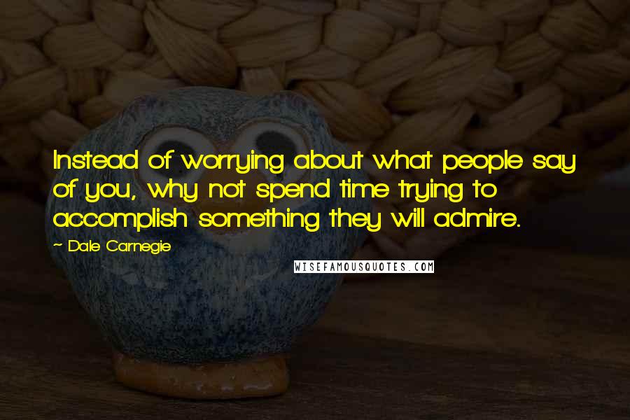 Dale Carnegie Quotes: Instead of worrying about what people say of you, why not spend time trying to accomplish something they will admire.