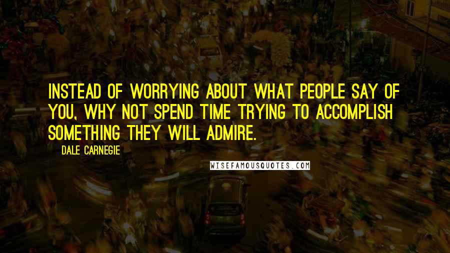 Dale Carnegie Quotes: Instead of worrying about what people say of you, why not spend time trying to accomplish something they will admire.