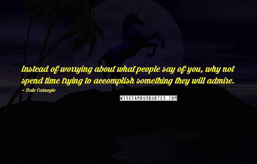 Dale Carnegie Quotes: Instead of worrying about what people say of you, why not spend time trying to accomplish something they will admire.