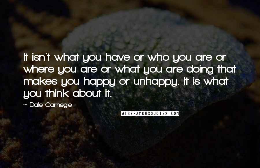 Dale Carnegie Quotes: It isn't what you have or who you are or where you are or what you are doing that makes you happy or unhappy. It is what you think about it.