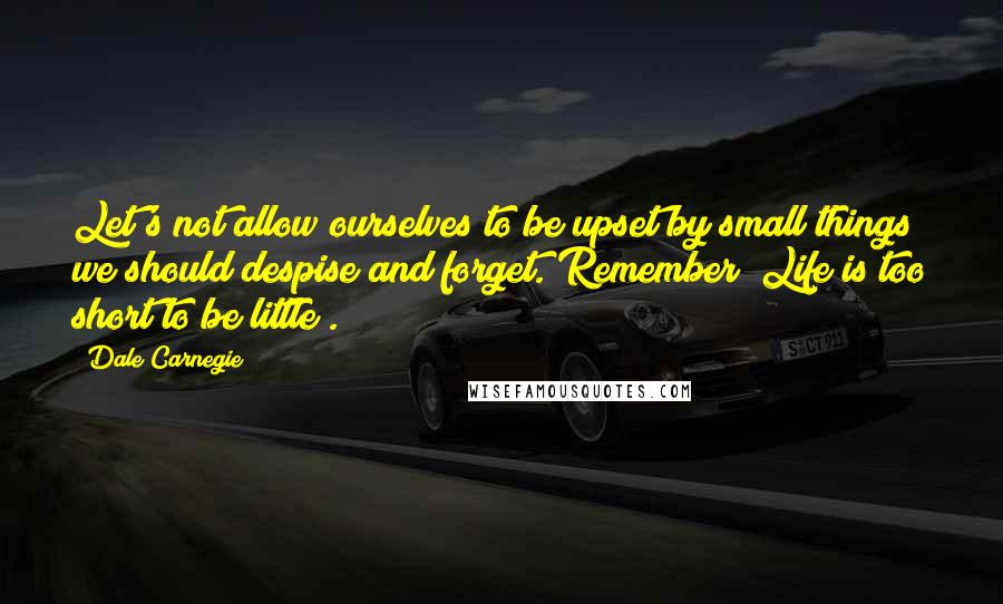 Dale Carnegie Quotes: Let's not allow ourselves to be upset by small things we should despise and forget. Remember "Life is too short to be little".