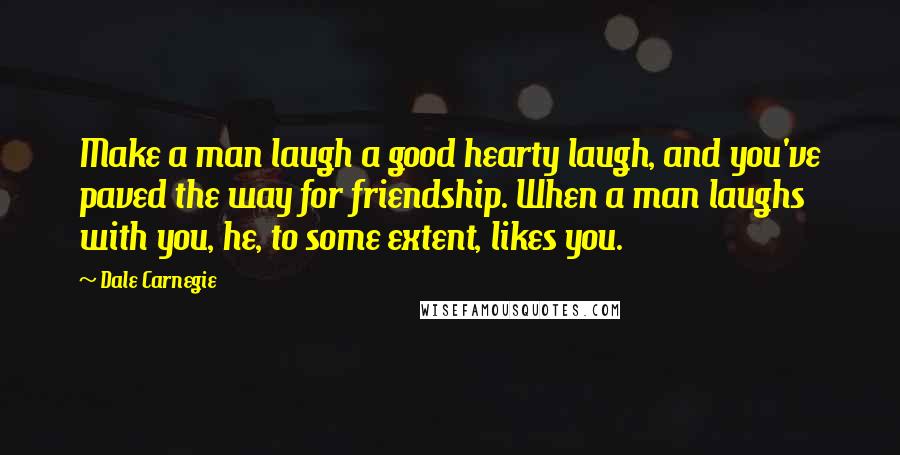 Dale Carnegie Quotes: Make a man laugh a good hearty laugh, and you've paved the way for friendship. When a man laughs with you, he, to some extent, likes you.