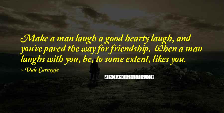 Dale Carnegie Quotes: Make a man laugh a good hearty laugh, and you've paved the way for friendship. When a man laughs with you, he, to some extent, likes you.