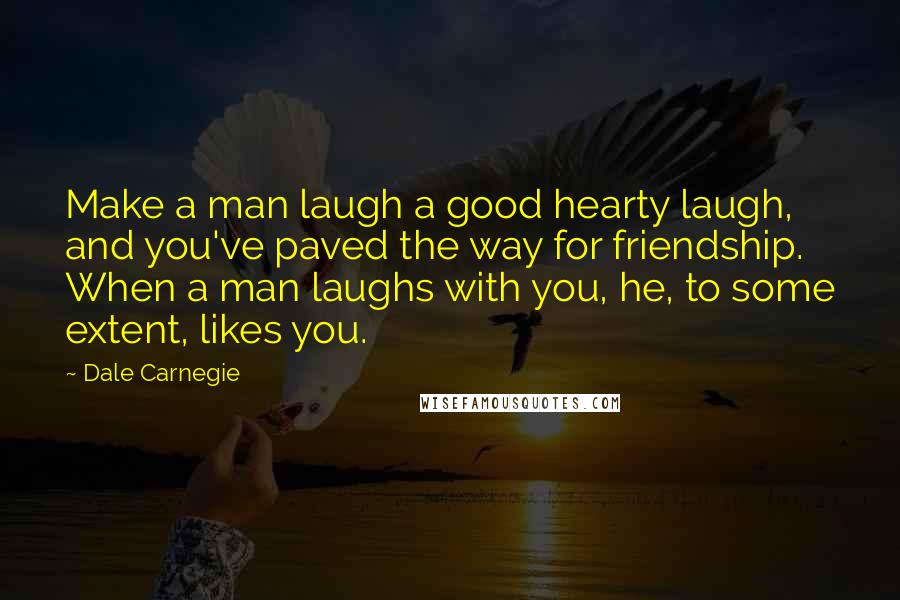 Dale Carnegie Quotes: Make a man laugh a good hearty laugh, and you've paved the way for friendship. When a man laughs with you, he, to some extent, likes you.