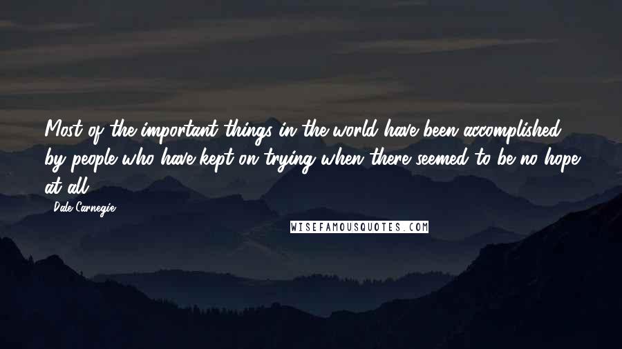 Dale Carnegie Quotes: Most of the important things in the world have been accomplished by people who have kept on trying when there seemed to be no hope at all.