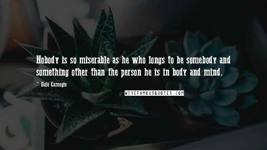 Dale Carnegie Quotes: Nobody is so miserable as he who longs to be somebody and something other than the person he is in body and mind.