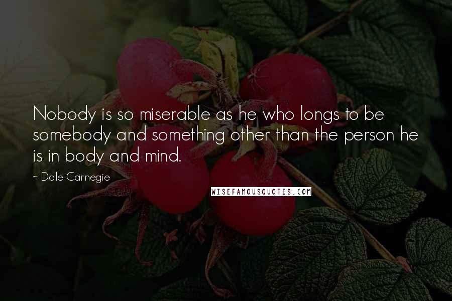 Dale Carnegie Quotes: Nobody is so miserable as he who longs to be somebody and something other than the person he is in body and mind.