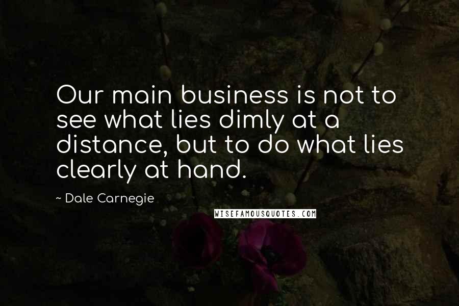 Dale Carnegie Quotes: Our main business is not to see what lies dimly at a distance, but to do what lies clearly at hand.