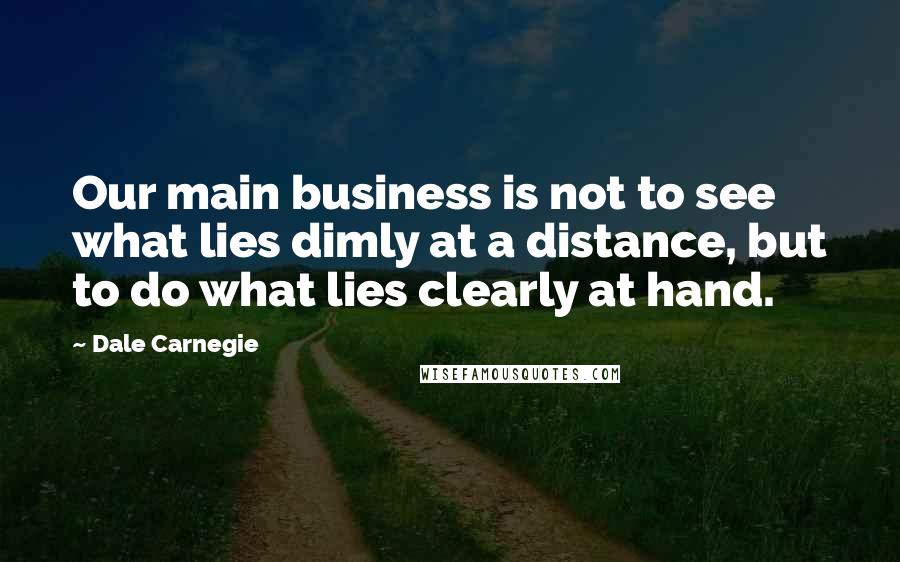 Dale Carnegie Quotes: Our main business is not to see what lies dimly at a distance, but to do what lies clearly at hand.