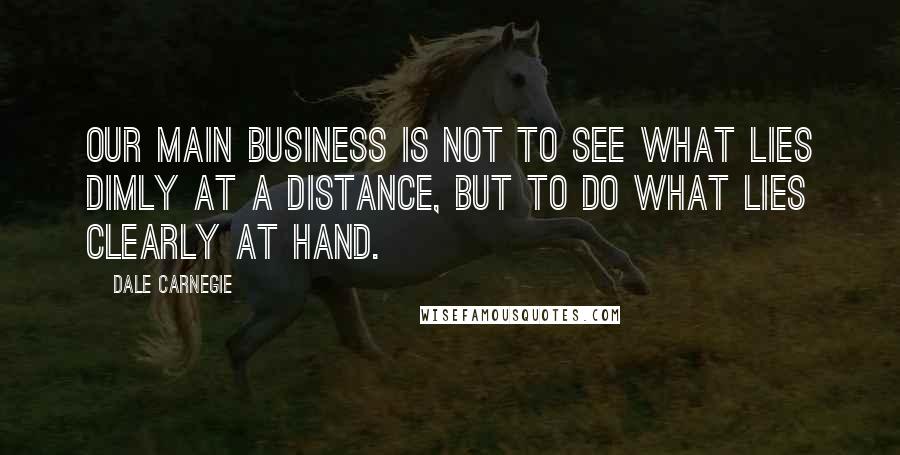 Dale Carnegie Quotes: Our main business is not to see what lies dimly at a distance, but to do what lies clearly at hand.