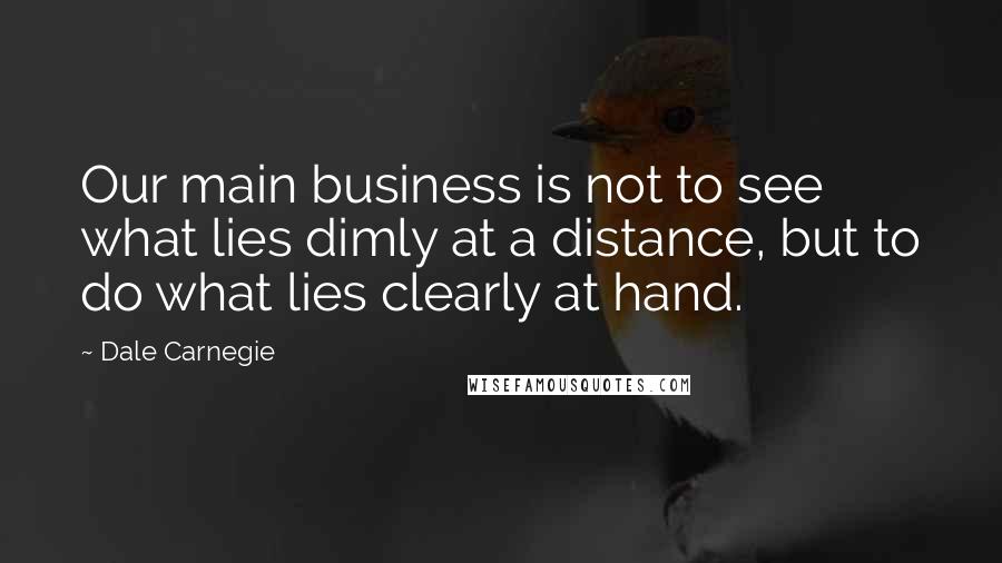 Dale Carnegie Quotes: Our main business is not to see what lies dimly at a distance, but to do what lies clearly at hand.