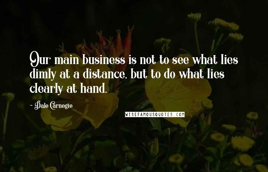 Dale Carnegie Quotes: Our main business is not to see what lies dimly at a distance, but to do what lies clearly at hand.