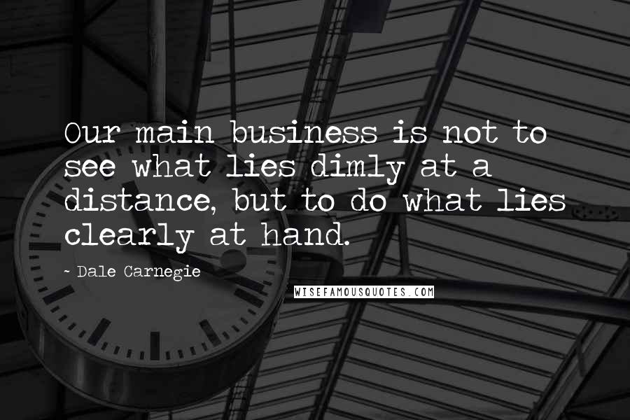 Dale Carnegie Quotes: Our main business is not to see what lies dimly at a distance, but to do what lies clearly at hand.