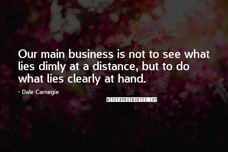 Dale Carnegie Quotes: Our main business is not to see what lies dimly at a distance, but to do what lies clearly at hand.