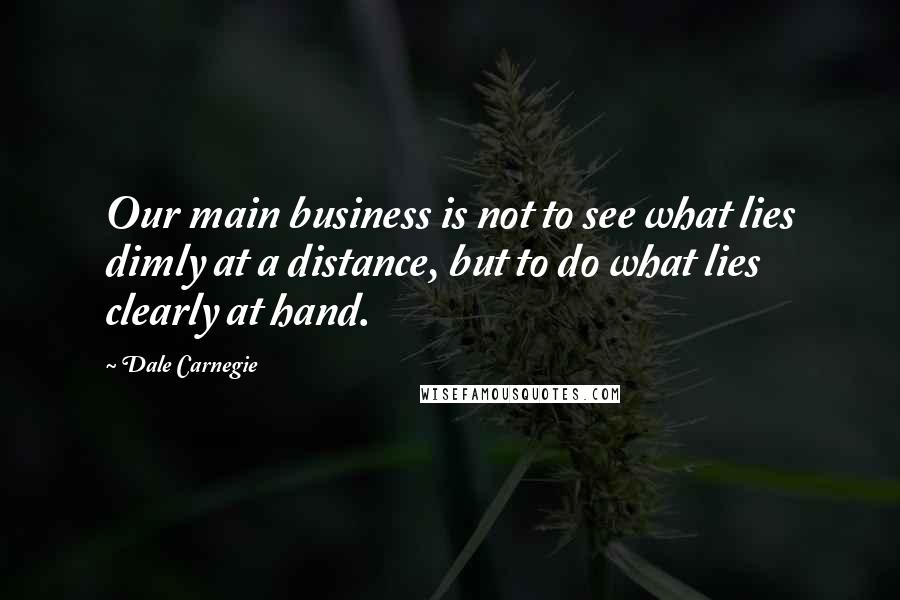 Dale Carnegie Quotes: Our main business is not to see what lies dimly at a distance, but to do what lies clearly at hand.