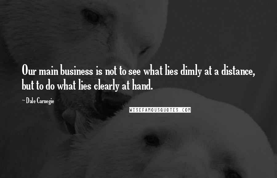 Dale Carnegie Quotes: Our main business is not to see what lies dimly at a distance, but to do what lies clearly at hand.