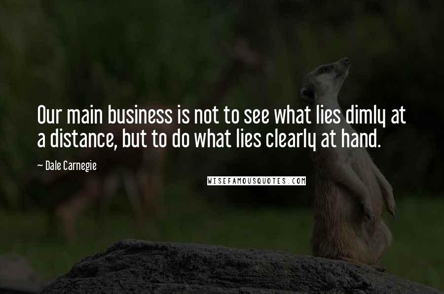 Dale Carnegie Quotes: Our main business is not to see what lies dimly at a distance, but to do what lies clearly at hand.