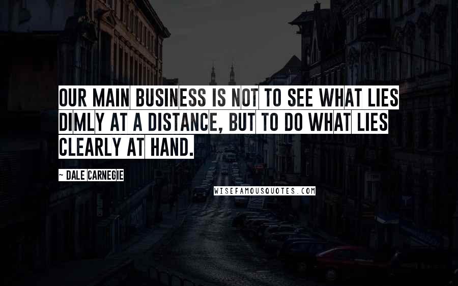 Dale Carnegie Quotes: Our main business is not to see what lies dimly at a distance, but to do what lies clearly at hand.