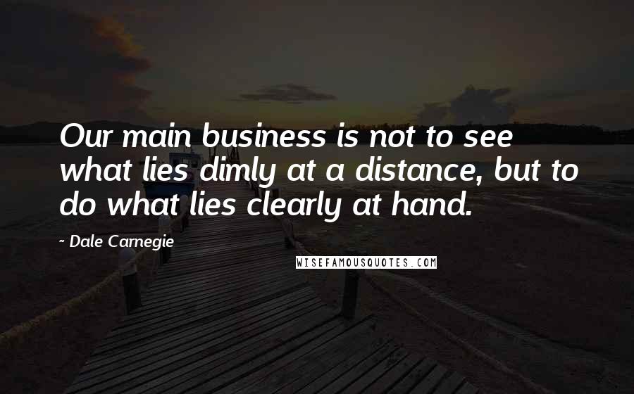 Dale Carnegie Quotes: Our main business is not to see what lies dimly at a distance, but to do what lies clearly at hand.