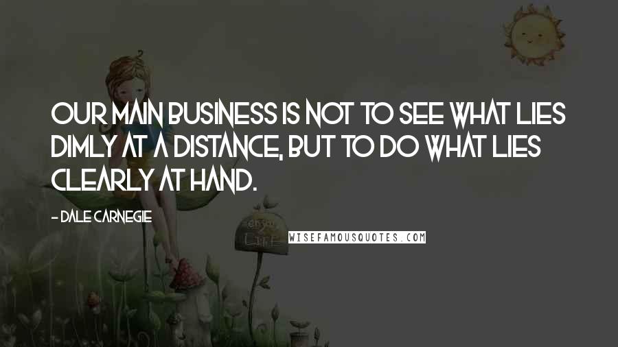 Dale Carnegie Quotes: Our main business is not to see what lies dimly at a distance, but to do what lies clearly at hand.